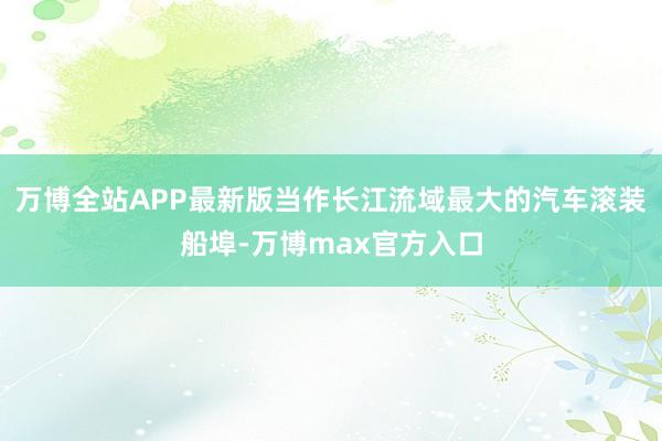 万博全站APP最新版当作长江流域最大的汽车滚装船埠-万博max官方入口