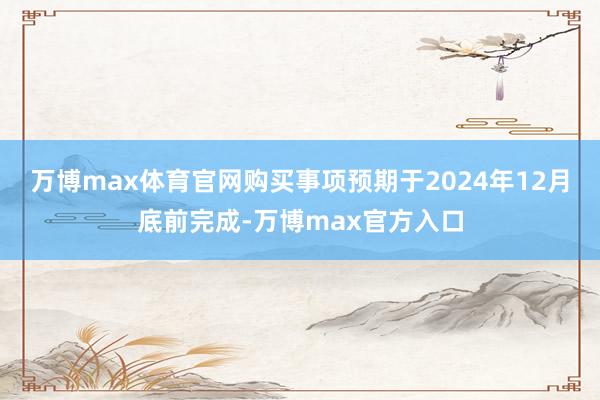 万博max体育官网购买事项预期于2024年12月底前完成-万博max官方入口