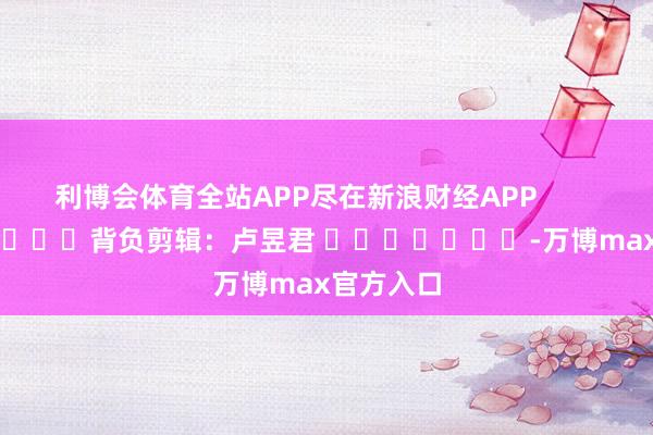 利博会体育全站APP尽在新浪财经APP            						背负剪辑：卢昱君 							-万博max官方入口