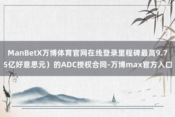 ManBetX万博体育官网在线登录里程碑最高9.75亿好意思元）的ADC授权合同-万博max官方入口