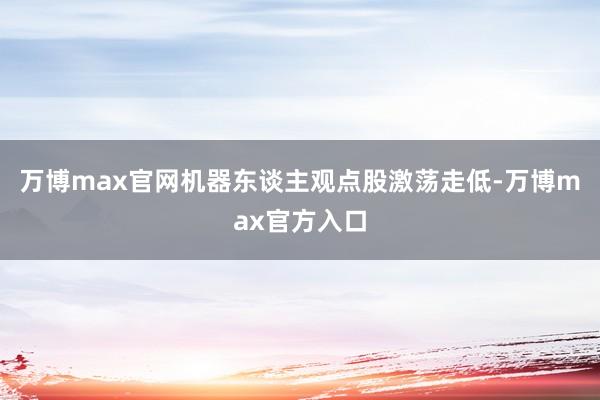 万博max官网机器东谈主观点股激荡走低-万博max官方入口