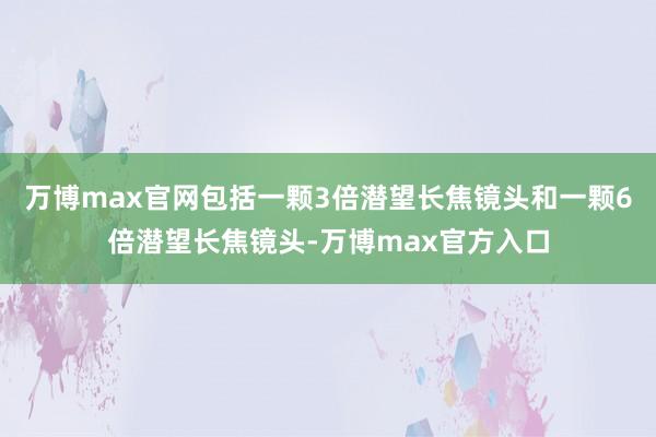 万博max官网包括一颗3倍潜望长焦镜头和一颗6倍潜望长焦镜头-万博max官方入口