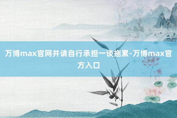 万博max官网并请自行承担一谈拖累-万博max官方入口