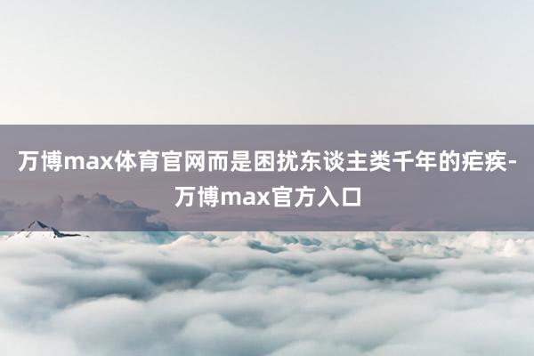 万博max体育官网而是困扰东谈主类千年的疟疾-万博max官方入口