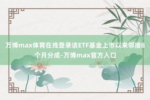 万博max体育在线登录该ETF基金上市以来邻接8个月分成-万博max官方入口