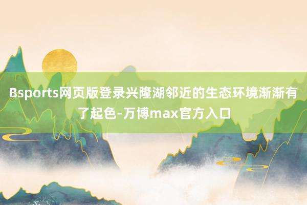 Bsports网页版登录兴隆湖邻近的生态环境渐渐有了起色-万博max官方入口