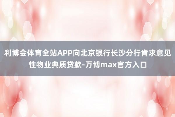 利博会体育全站APP向北京银行长沙分行肯求意见性物业典质贷款-万博max官方入口