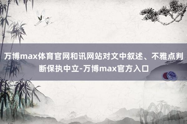 万博max体育官网和讯网站对文中叙述、不雅点判断保执中立-万博max官方入口