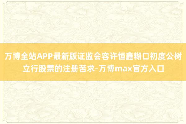 万博全站APP最新版证监会容许恒鑫糊口初度公树立行股票的注册苦求-万博max官方入口