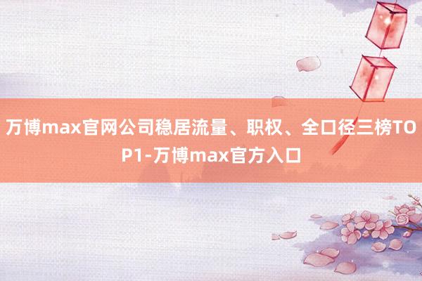 万博max官网公司稳居流量、职权、全口径三榜TOP1-万博max官方入口