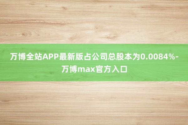 万博全站APP最新版占公司总股本为0.0084%-万博max官方入口