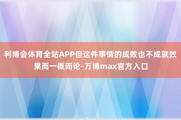 利博会体育全站APP但这件事情的成败也不成就效果而一概而论-万博max官方入口