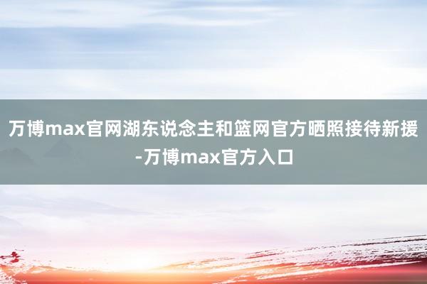 万博max官网湖东说念主和篮网官方晒照接待新援-万博max官方入口