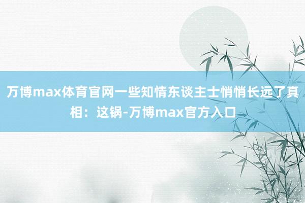 万博max体育官网一些知情东谈主士悄悄长远了真相:这锅-万博max官方入口