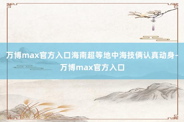 万博max官方入口海南超等地中海技俩认真动身-万博max官方入口