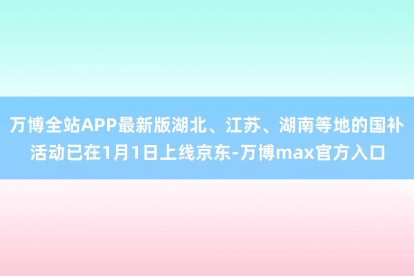 万博全站APP最新版湖北、江苏、湖南等地的国补活动已在1月1日上线京东-万博max官方入口