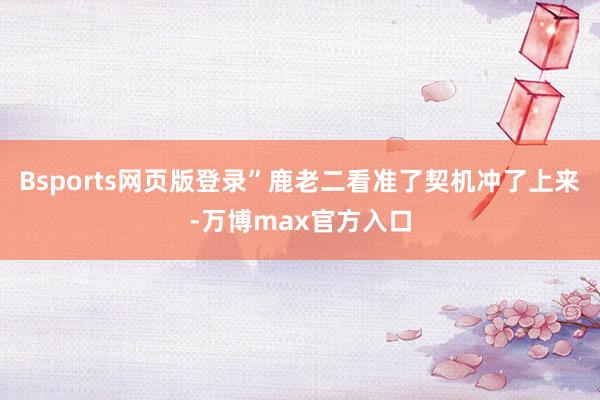 Bsports网页版登录”鹿老二看准了契机冲了上来-万博max官方入口