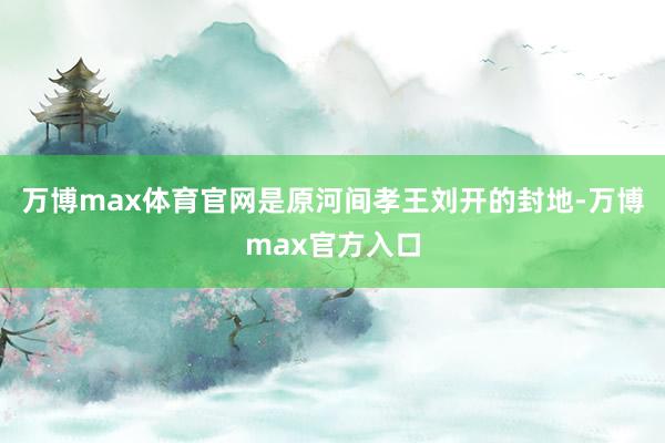 万博max体育官网是原河间孝王刘开的封地-万博max官方入口