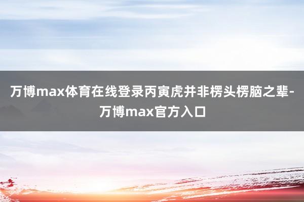 万博max体育在线登录丙寅虎并非楞头楞脑之辈-万博max官方入口