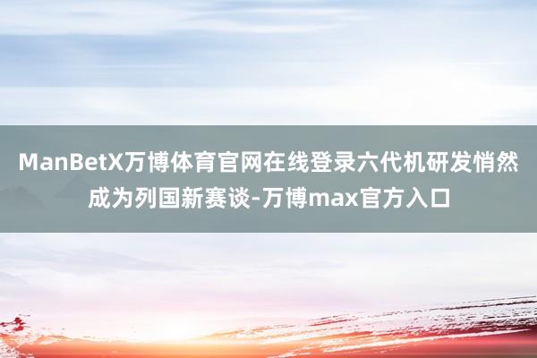 ManBetX万博体育官网在线登录六代机研发悄然成为列国新赛谈-万博max官方入口