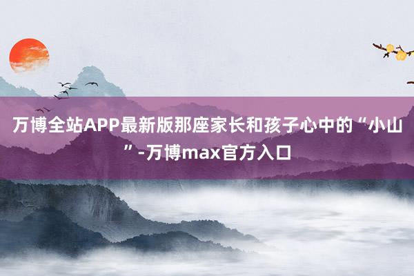 万博全站APP最新版那座家长和孩子心中的“小山”-万博max官方入口