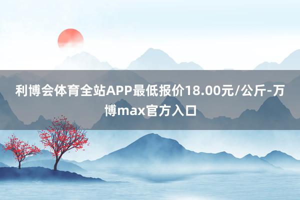 利博会体育全站APP最低报价18.00元/公斤-万博max官方入口