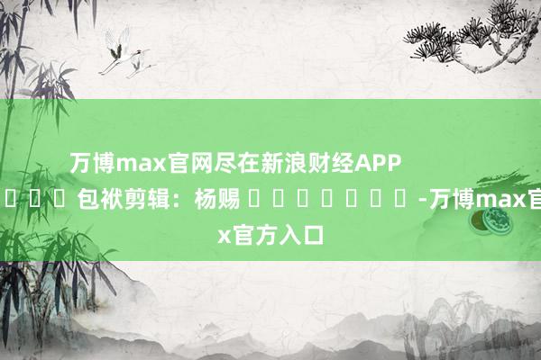 万博max官网尽在新浪财经APP            						包袱剪辑：杨赐 							-万博max官方入口