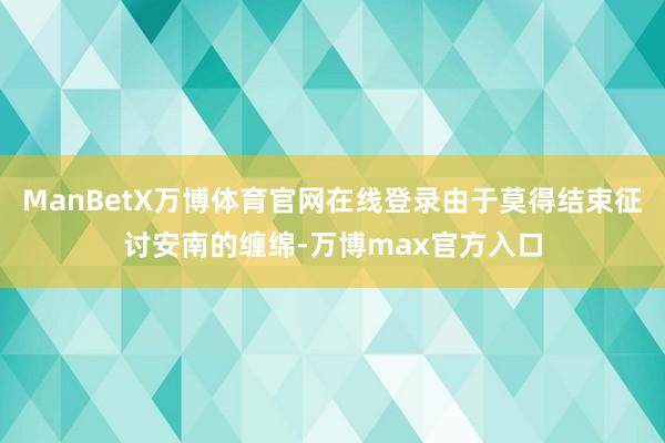 ManBetX万博体育官网在线登录由于莫得结束征讨安南的缠绵-万博max官方入口