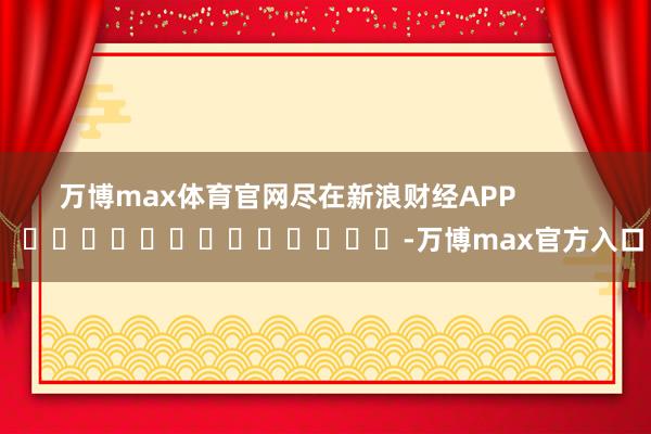 万博max体育官网尽在新浪财经APP -万博max官方入口