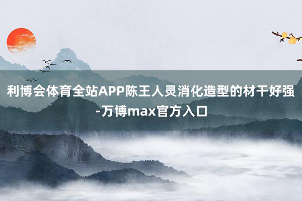 利博会体育全站APP陈王人灵消化造型的材干好强-万博max官方入口