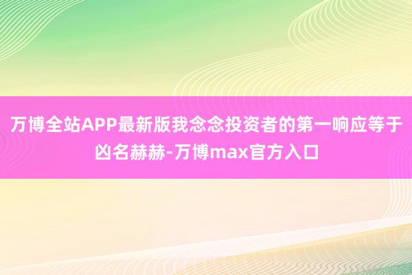 万博全站APP最新版我念念投资者的第一响应等于凶名赫赫-万博max官方入口