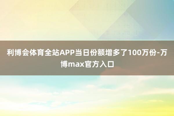 利博会体育全站APP当日份额增多了100万份-万博max官方入口