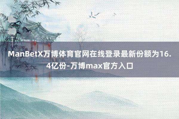 ManBetX万博体育官网在线登录最新份额为16.4亿份-万博max官方入口