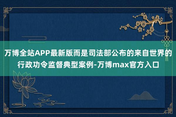 万博全站APP最新版而是司法部公布的来自世界的行政功令监督典型案例-万博max官方入口