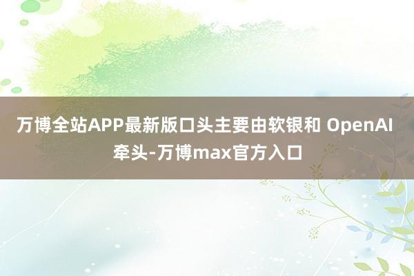 万博全站APP最新版口头主要由软银和 OpenAI 牵头-万博max官方入口