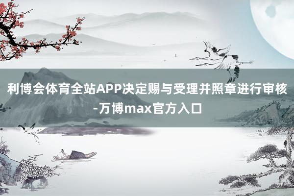 利博会体育全站APP决定赐与受理并照章进行审核-万博max官方入口