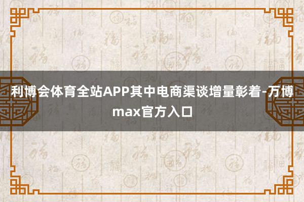 利博会体育全站APP其中电商渠谈增量彰着-万博max官方入口