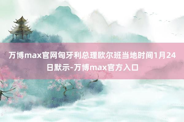 万博max官网 匈牙利总理欧尔班当地时间1月24日默示-万博max官方入口