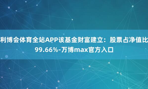 利博会体育全站APP该基金财富建立:股票占净值比99.66%-万博max官方入口