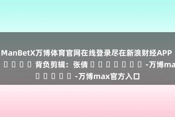 ManBetX万博体育官网在线登录尽在新浪财经APP            						背负剪辑：张倩 							-万博max官方入口