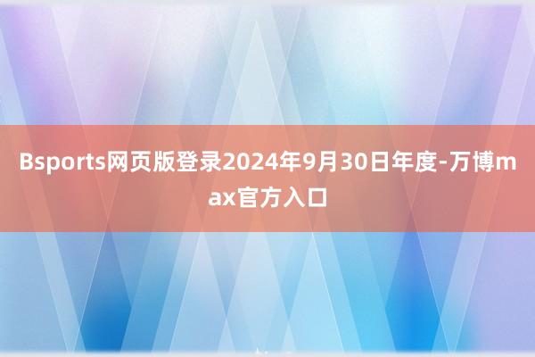 Bsports网页版登录2024年9月30日年度-万博max官方入口