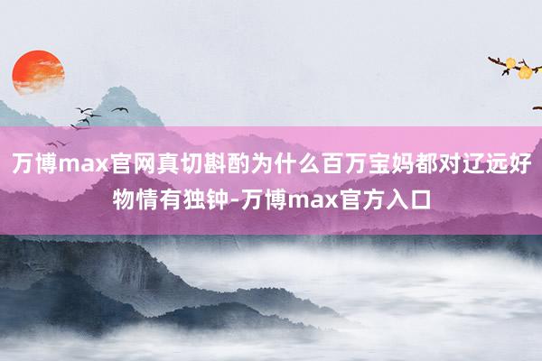 万博max官网真切斟酌为什么百万宝妈都对辽远好物情有独钟-万博max官方入口