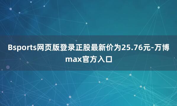 Bsports网页版登录正股最新价为25.76元-万博max官方入口