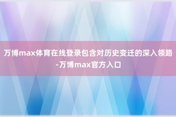 万博max体育在线登录包含对历史变迁的深入领路-万博max官方入口