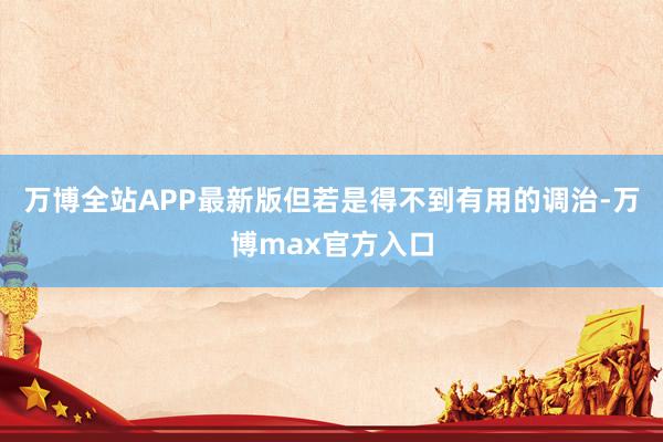 万博全站APP最新版但若是得不到有用的调治-万博max官方入口