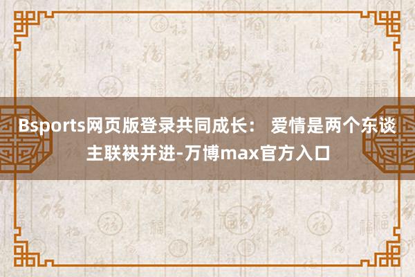 Bsports网页版登录共同成长： 爱情是两个东谈主联袂并进-万博max官方入口