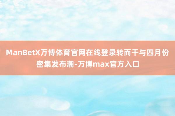 ManBetX万博体育官网在线登录转而干与四月份密集发布潮-万博max官方入口