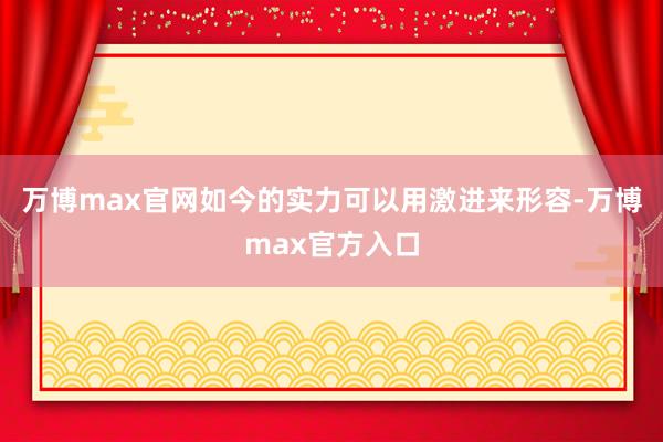 万博max官网如今的实力可以用激进来形容-万博max官方入口