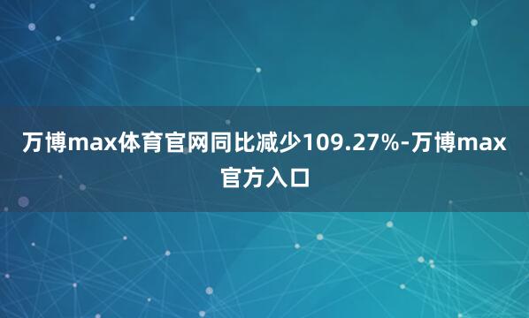 万博max体育官网同比减少109.27%-万博max官方入口