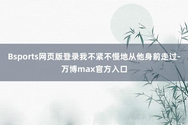 Bsports网页版登录我不紧不慢地从他身前走过-万博max官方入口